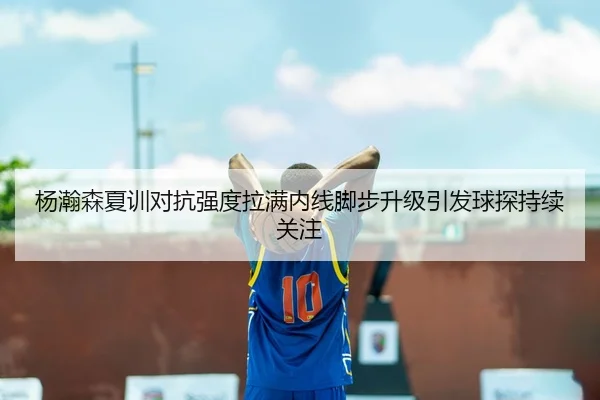 杨瀚森夏训对抗强度拉满内线脚步升级引发球探持续关注